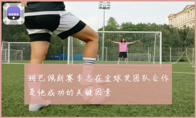 姆巴佩新赛季志在金球奖团队合作是他成功的关键因素