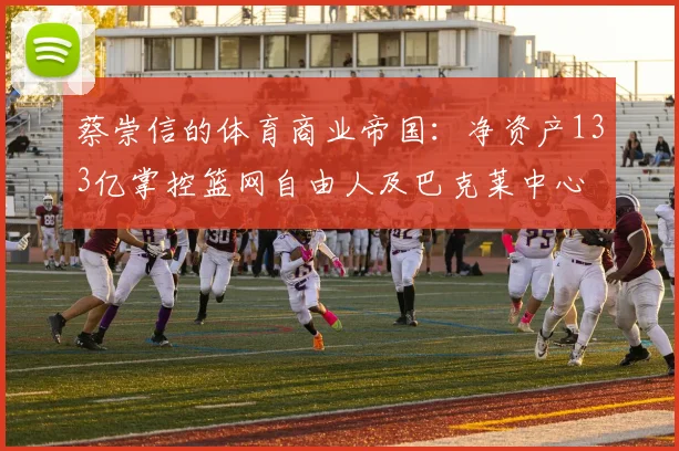 蔡崇信的体育商业帝国：净资产133亿掌控篮网自由人及巴克莱中心