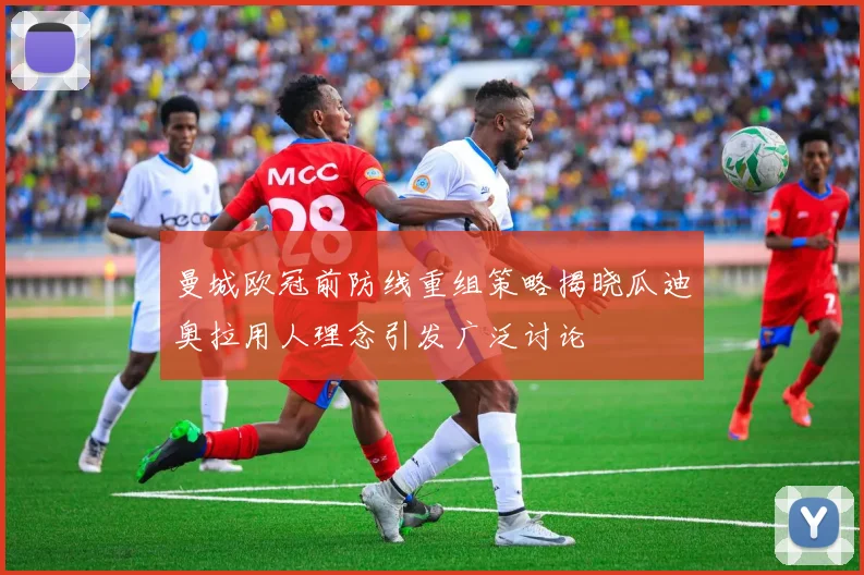 曼城欧冠前防线重组策略揭晓瓜迪奥拉用人理念引发广泛讨论