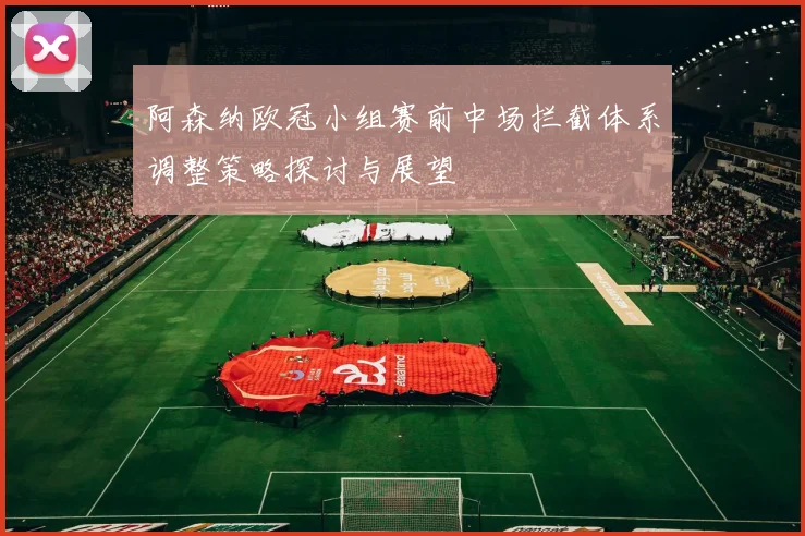 阿森纳欧冠小组赛前中场拦截体系调整策略探讨与展望