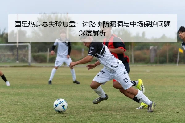 国足热身赛失球复盘：边路协防漏洞与中场保护问题深度解析