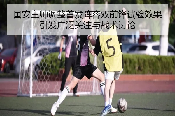 国安主帅调整首发阵容双前锋试验效果引发广泛关注与战术讨论