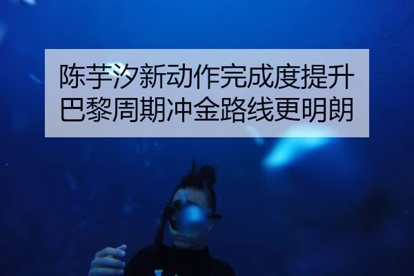 陈芋汐新动作完成度提升 巴黎周期冲金路线更明朗