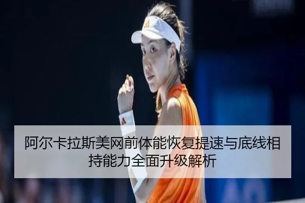 阿尔卡拉斯美网前体能恢复提速与底线相持能力全面升级解析