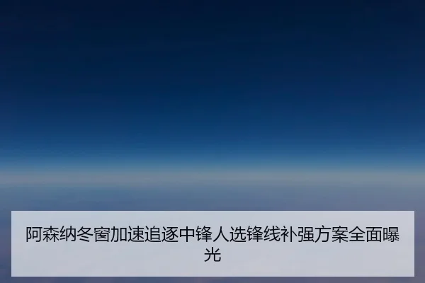 阿森纳冬窗加速追逐中锋人选锋线补强方案全面曝光