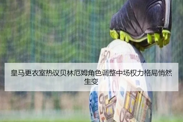 皇马更衣室热议贝林厄姆角色调整中场权力格局悄然生变